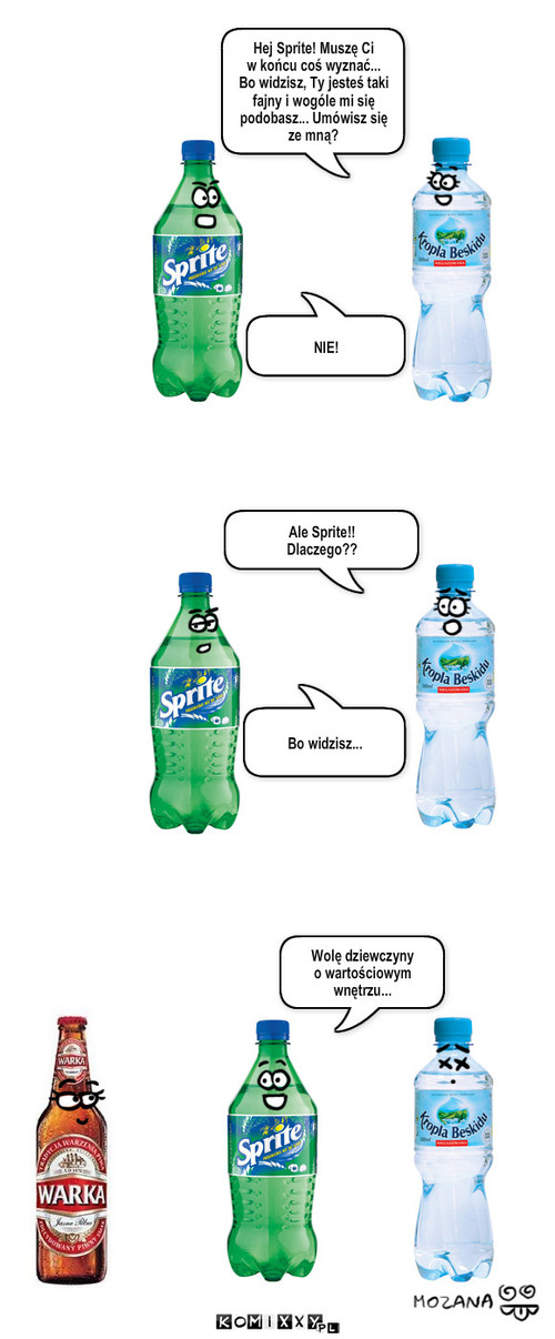 Prawdziwe warto?ci – Hej Sprite! Muszę Ci 
w końcu coś wyznać... 
Bo widzisz, Ty jesteś taki fajny i wogóle mi się podobasz... Umówisz się 
ze mną? NIE! Ale Sprite!!
Dlaczego?? Bo widzisz... Wolę dziewczyny 
o wartościowym wnętrzu... 