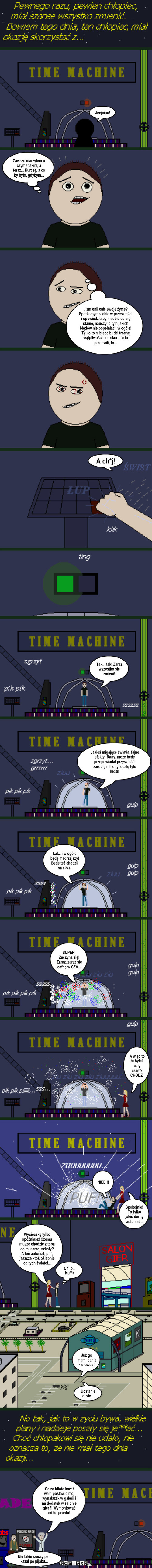 Życiowa szansa – Jeejciuu! Zawsze marzyłem o czymś takim, a teraz... Kurczę, a co by było, gdybym... A ch*j! Tak... tak! Zaraz wszystko się zmieni! Jakieś migające światła, fajne efekty! Rany, może będę przepowiadał przyszłość, zarobię miliony, ocalę tylu ludzi! Łał... i w ogóle będę mądrzejszy! 
Będę też chodził na siłke! NIEE!!! Spokojnie! To tylko jakiś durny automat... A więc to tu byłeś cały czas!?
CHODŹ! Już go mam, panie kierowco! Nie takie rzeczy pan kazał po pijaku... ...zmienił całe swoje życie? Spotkałbym siebie w przeszłości i opowiedziałbym sobie co się stanie, nauczył o tym jakich błędów nie popełniać i w ogóle!
Tylko to miejsce budzi trochę wątpliwości, ale skoro to tu postawili, to... SUPER! Zaczyna się!
Zaraz, zaraz się cofnę w CZA... Wycieczkę tylko opóźniasz! Czemu muszę chodzić z tobą do tej samej szkoły? A ten automat, pfff, jeszcze ktoś oślepnie od tych świateł... Chlip... Ku**a Dostanie 
ci się... Co za idiota kazał wam postawić mój wynalazek w galerii i na dodatek w salonie gier?! Wymontować mi to, pronto! 