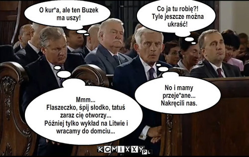 Politycy w kościele – Co ja tu robię?!
Tyle jeszcze można ukraść! No i mamy przeje*ane...
Nakręcili nas. Mmm...
Flaszeczko, śpij słodko, tatuś zaraz cię otworzy...
Później tylko wykład na Litwie i wracamy do domciu... O kur*a, ale ten Buzek ma uszy! 