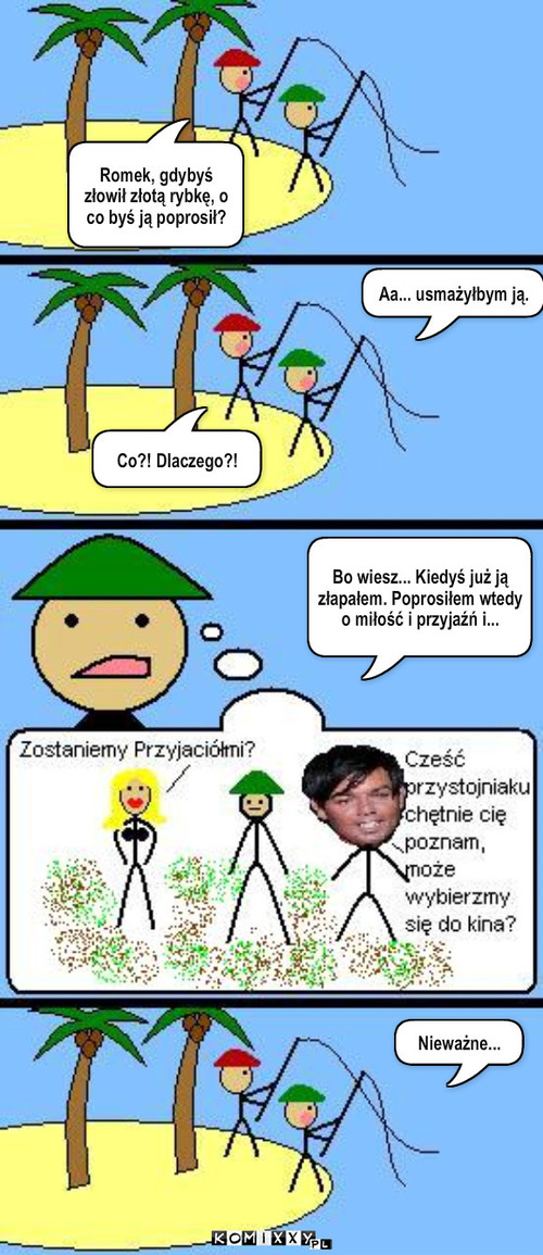 Wędkarze – Romek, gdybyś złowił złotą rybkę, o co byś ją poprosił? Aa... usmażyłbym ją. Nieważne... Co?! Dlaczego?! Bo wiesz... Kiedyś już ją złapałem. Poprosiłem wtedy o miłość i przyjaźń i... 