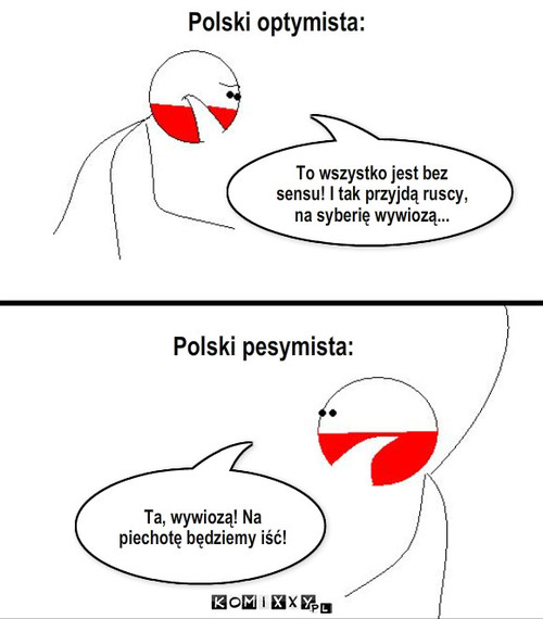 Optymiści – Polski optymista: To wszystko jest bez sensu! I tak przyjdą ruscy, na syberię wywiozą... Polski pesymista: Ta, wywiozą! Na piechotę będziemy iść! 