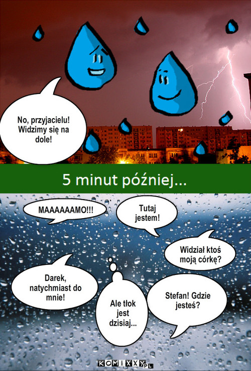 Deszcz – No, przyjacielu! Widzimy się na dole! Stefan! Gdzie jesteś? Darek, natychmiast do mnie! Tutaj jestem! Ale tłok jest dzisiaj... Widział ktoś moją córkę? MAAAAAAMO!!! 