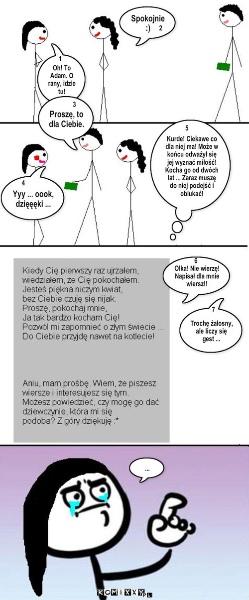 List – Oh! To Adam. O rany, idzie tu! Spokojnie :) Proszę, to dla Ciebie. Yyy ... oook, dzięęęki ... Trochę żałosny, ale liczy się gest ... ... 1 2 3 4 5 Kurde! Ciekawe co dla niej ma! Może w końcu odważył się jej wyznać miłość! Kocha go od dwóch lat ... Zaraz muszę do niej podejść i oblukać! 5 6 6 Olka! Nie wierzę! Napisał dla mnie wiersz!! 6 7 