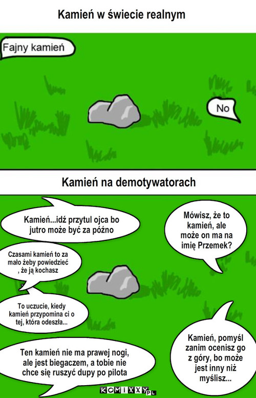 Kamień – Kamień w świecie realnym Kamień na demotywatorach Mówisz, że to kamień, ale może on ma na imię Przemek? Kamień, pomyśl zanim ocenisz go z góry, bo może jest inny niż myślisz... Ten kamień nie ma prawej nogi, ale jest biegaczem, a tobie nie chce się ruszyć dupy po pilota Kamień...idź przytul ojca bo jutro może być za późno To uczucie, kiedy kamień przypomina ci o tej, która odeszła... Czasami kamień to za mało żeby powiedzieć , że ją kochasz 