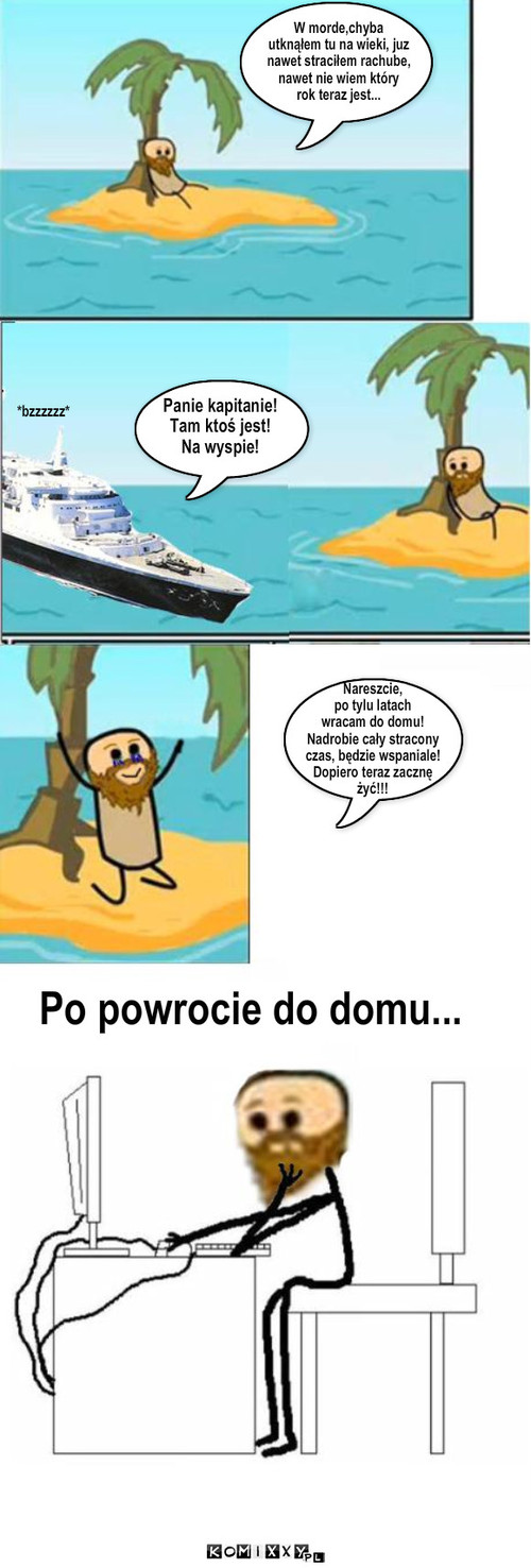 Wielki Powrót – *bzzzzzz* Panie kapitanie!
Tam ktoś jest!
Na wyspie! Po powrocie do domu... W morde,chyba 
utknąłem tu na wieki, juz
nawet straciłem rachube,
nawet nie wiem który
rok teraz jest... Nareszcie,
po tylu latach
wracam do domu!
Nadrobie cały stracony
czas, będzie wspaniale!
Dopiero teraz zacznę
żyć!!! 