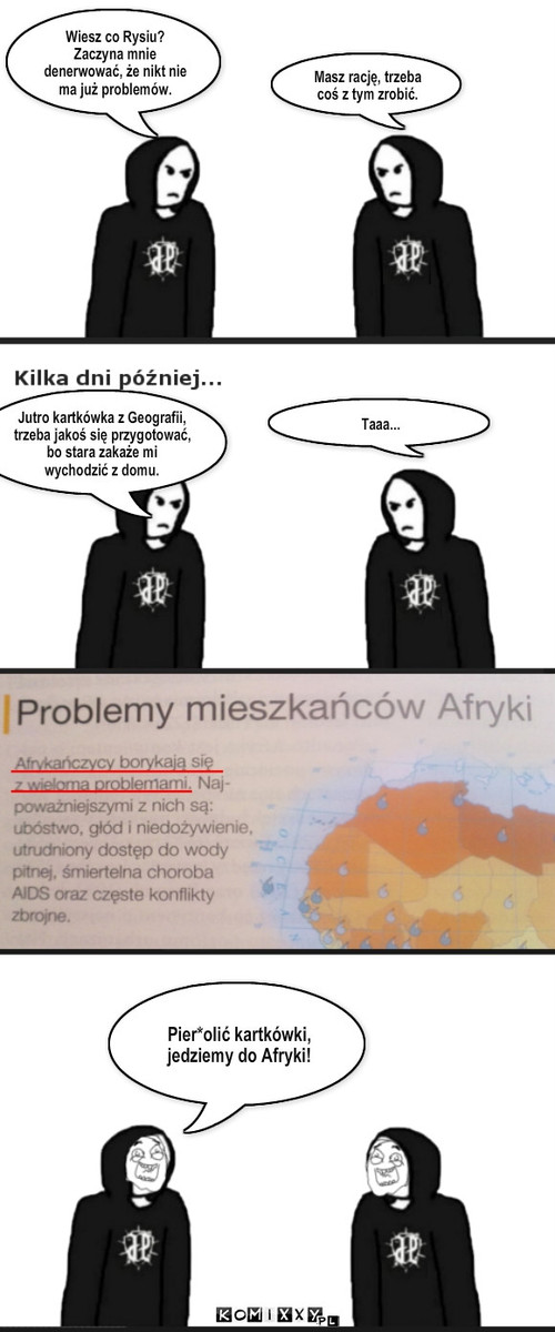 Afrykańskie Problemy – Wiesz co Rysiu? Zaczyna mnie denerwować, że nikt nie ma już problemów. Masz rację, trzeba coś z tym zrobić. Jutro kartkówka z Geografii, trzeba jakoś się przygotować, bo stara zakaże mi wychodzić z domu. Taaa... Pier*olić kartkówki, jedziemy do Afryki! 