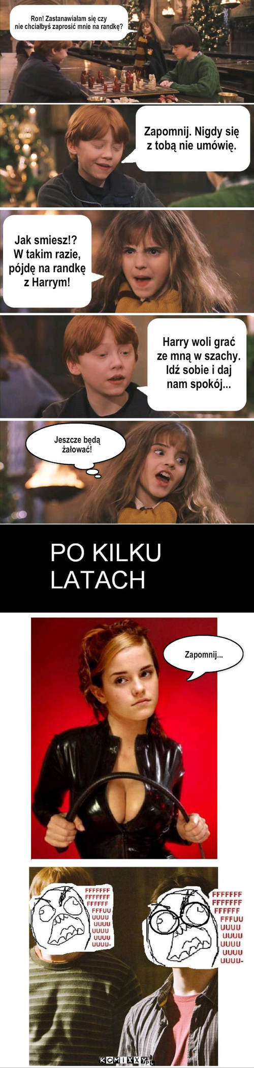 Hermiona – Ron! Zastanawiałam się czy 
nie chciałbyś zaprosić mnie na randkę? Zapomnij. Nigdy się 
z tobą nie umówię. Jak smiesz!?
 W takim razie,
 pójdę na randkę
 z Harrym! Harry woli grać
ze mną w szachy.
Idź sobie i daj 
nam spokój... Jeszcze będą żałować! Zapomnij... 