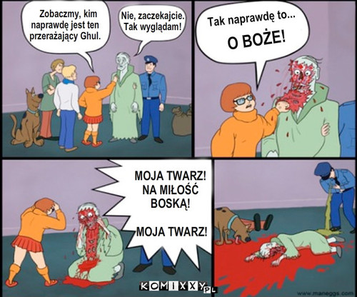 Sadystyczny scooby doo – Zobaczmy, kim
naprawdę jest ten
przerażający Ghul. Nie, zaczekajcie.
Tak wyglądam! Tak naprawdę to... MOJA TWARZ!
NA MIŁOŚĆ
BOSKĄ!

 MOJA TWARZ! O BOŻE! 