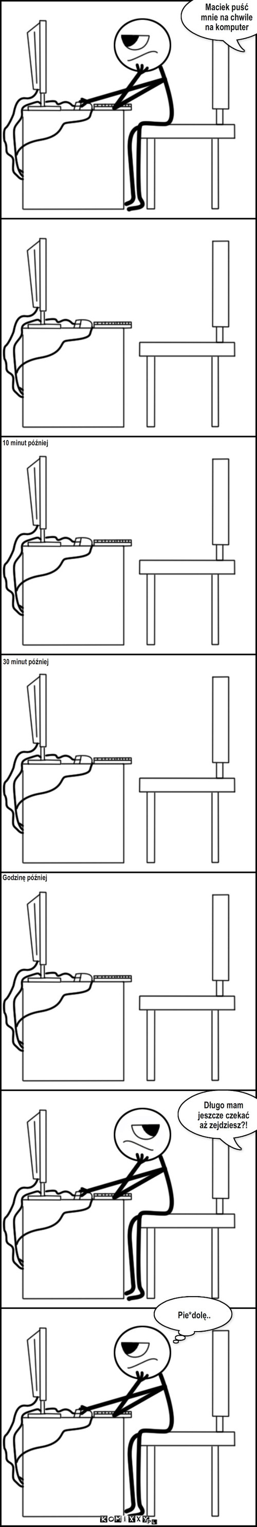 Matka – 30 minut później 10 minut później Godzinę później Maciek puść mnie na chwile na komputer Długo mam jeszcze czekać aż zejdziesz?! Pie*dolę.. 