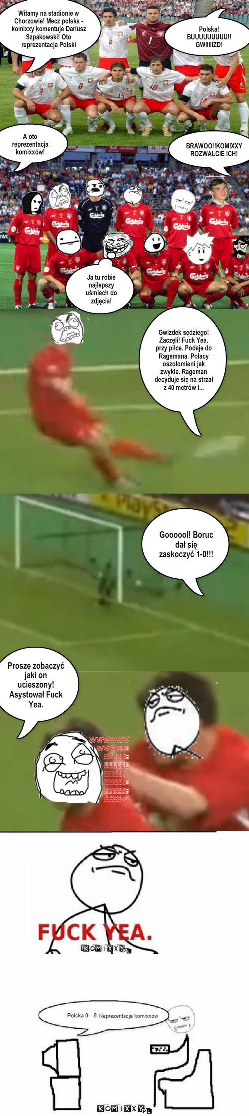 Polska-komixxy – Polska! BUUUUUUUUU!!
GWIIIIIZD! A oto reprezentacja komixxów! Ja tu robie najlepszy uśmiech do zdjęcia! BRAWOO!!KOMIXXY
ROZWALCIE ICH! Goooool! Boruc dał się zaskoczyć 1-0!!! Proszę zobaczyć jaki on ucieszony! Asystował Fuck Yea. Gwizdek sędziego! Zaczęli! Fuck Yea. przy piłce. Podaje do Ragemana. Polacy oszołomieni jak zwykle. Rageman  decyduje się na strzał z 40 metrów i... Witamy na stadionie w Chorzowie! Mecz polska - komixxy komentuje Dariusz Szpakowski! Oto reprezentacja Polski 