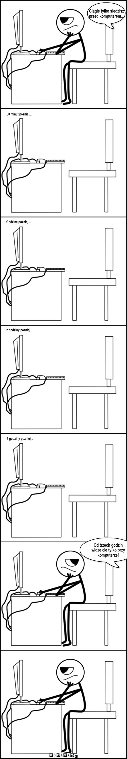 Matka – Ciagle tylko siedzisz
przed komputerem... 30 minut pozniej... Godzine pozniej... 2 godziny pozniej... 3 godziny pozniej... Od trzech godzin widze cie tylko przy komputerze! 