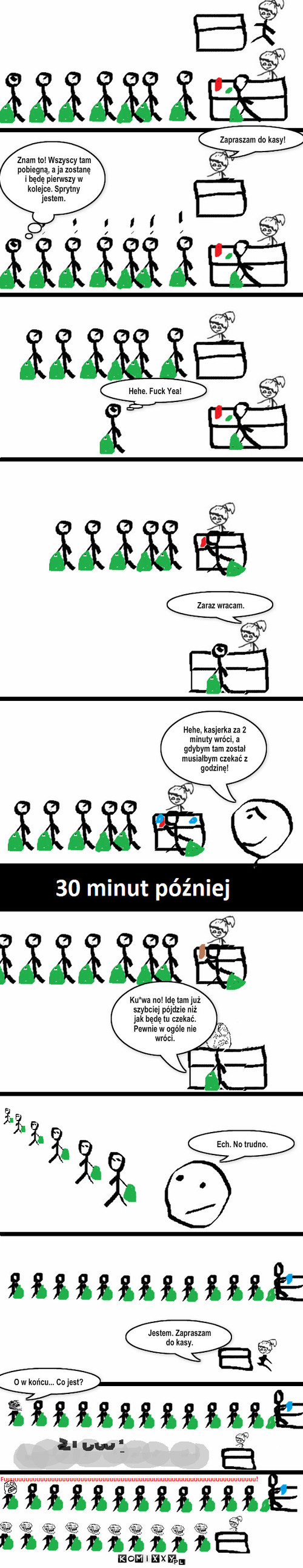 Pech – Zapraszam do kasy! Hehe. Fuck Yea! Znam co! Wszyscy tam pobiegną, a ja zostanę i będę pierwszy w kolejce. Sprytny jestem. Zaraz wracam. Ku*wa no! Idę tam już szybciej pójdzie niż jak będę tu czekać. Pewnie w ogóle nie wróci. Ech. No trudno. Jestem. Zapraszam do kasy. O w końcu... Co jest? Znam to! Wszyscy tam pobiegną, a ja zostanę i będę pierwszy w kolejce. Sprytny jestem. Hehe, kasjerka za 2 minuty wróci, a gdybym tam został musiałbym czekać z godzinę! 