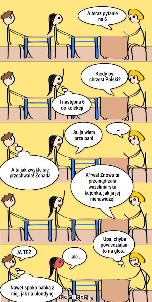 Wpadki się zdarzają – A teraz pytanie na 6 Kiedy był chrzest Polski? ... Ja, ja wiem prze pani I następna 6 do kolekcji A ta jak zwykle się przechwala! Żenada K*rwa! Znowu ta przemądrzała wazeliniarska kujonka, jak ja jej nienawidzę! Ups, chyba powiedziałam to na głos... ...ale... JA TEŻ! Nawet spoko babka z niej, jak na blondynę 