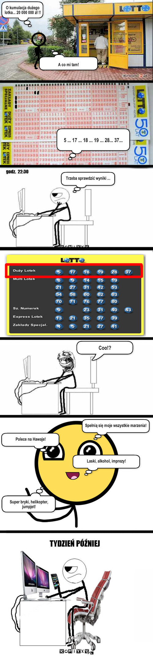 Lotto – O kumulacja dużego lotka... 20 000 000 zł !! A co mi tam! 5 ... 17 ... 18 ... 19 ... 28... 37... Trzeba sprawdzić wyniki ... Spełnią się moje wszystkie marzenia! Coo!? Polece na Hawaje! Laski, alkohol, imprezy! Super bryki, helikopter, jumpjet! 