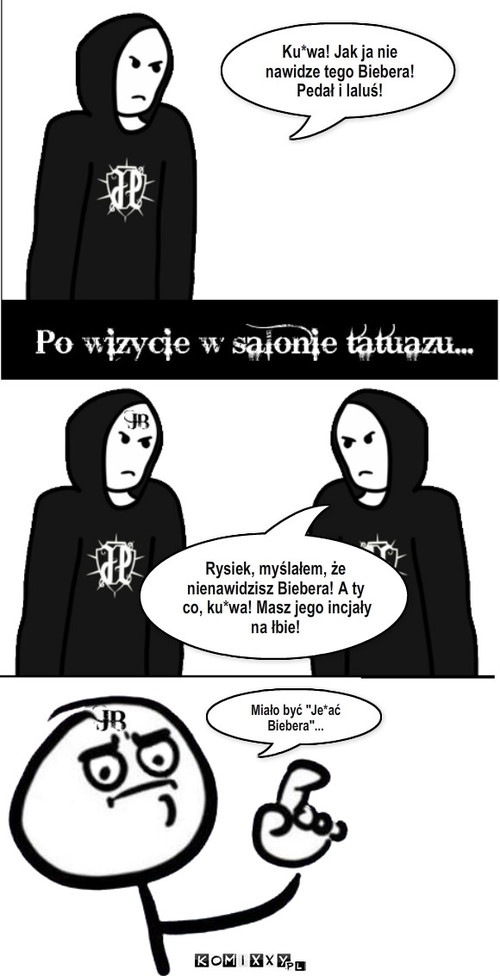 Tatuaż – Ku*wa! Jak ja nie nawidze tego Biebera! Pedał i laluś! Rysiek, myślałem, że nienawidzisz Biebera! A ty co, ku*wa! Masz jego incjały na łbie! Miało być 