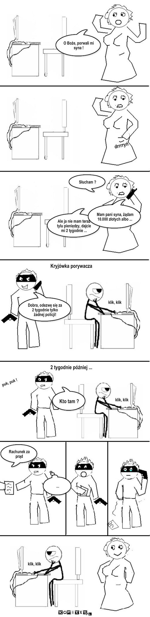 Odmiana cz.2 – O Boże, porwali mi syna ! drrrryń Słucham ? Dobra, odezwę się za 2 tygodnie tylko żadnej policji! Ale ja nie mam teraz tylu pieniędzy, dajcie mi 2 tygodnie ... Rachunek za prąd Kryjówka porywacza Mam pani syna, żądam 10.000 złotych albo ... klik, klik klik, klik puk, puk ! ... klik, klik Kto tam ? 2 tygodnie później ... 