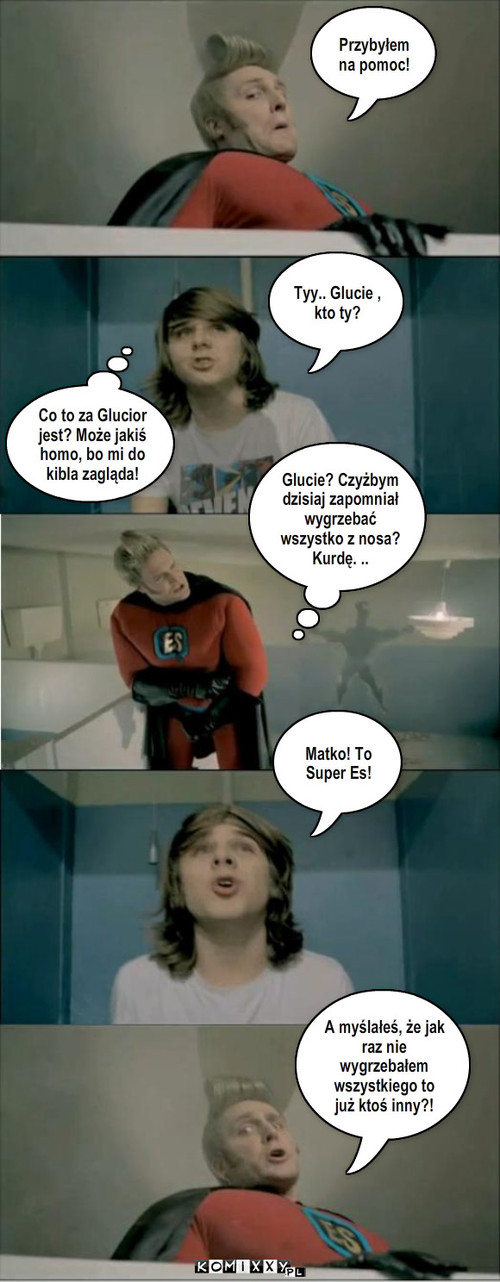 Glutowy Super Es. – Przybyłem na pomoc! Tyy.. Glucie , kto ty? Co to za Glucior jest? Może jakiś homo, bo mi do kibla zagląda! Glucie? Czyżbym dzisiaj zapomniał wygrzebać wszystko z nosa?
Kurdę. .. Matko! To Super Es! A myślałeś, że jak raz nie wygrzebałem wszystkiego to już ktoś inny?! 