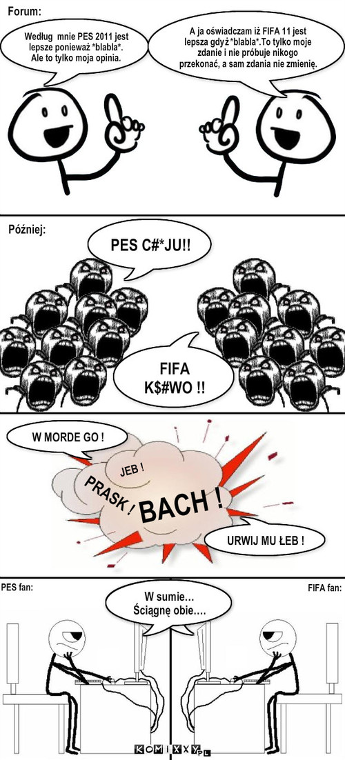 FIFA vs PES - Forum – Forum: PES C#*JU!! FIFA K$#WO !! Później: JEB ! PRASK ! BACH ! W MORDE GO ! URWIJ MU ŁEB ! PES fan: FIFA fan: W sumie…  Ściągnę obie…. Według  mnie PES 2011 jest lepsze ponieważ *blabla*. Ale to tylko moja opinia. A ja oświadczam iż FIFA 11 jest lepsza gdyż *blabla*.To tylko moje zdanie i nie próbuje nikogo przekonać, a sam zdania nie zmienię. 