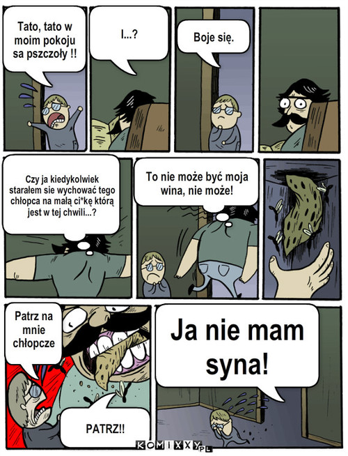 Surowy tata – Tato, tato w moim pokoju sa pszczoły !! I...? Boje się. To nie może być moja wina, nie może! Czy ja kiedykolwiek starałem sie wychować tego chłopca na małą ci*kę którą jest w tej chwili...? Patrz na mnie chłopcze ! PATRZ!! Ja nie mam syna! 