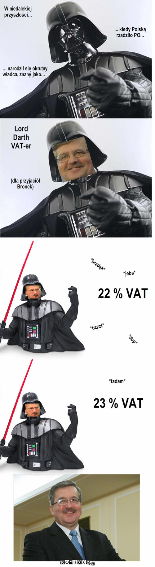 Darth Bronek – W niedalekiej
przyszłości... ... kiedy Polską
rządziło PO... ... narodził się okrutny
władca, znany jako... Lord
Darth
VAT-er (dla przyjaciół
Bronek) 22 % VAT *bzzzt* *brzdęk* *jebs* *dup* 23 % VAT *tadam* 