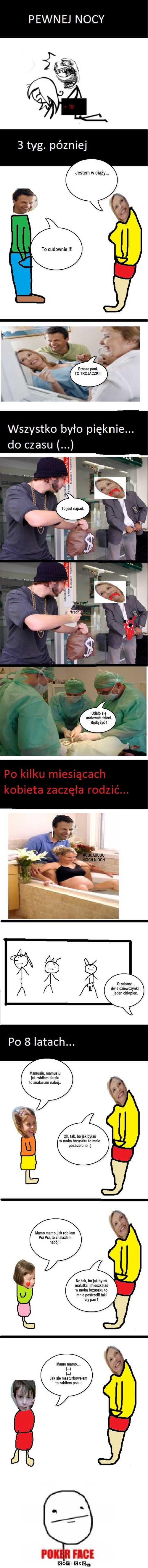 przypadkowy zabójca – Jestem w ciąży... To cudownie !!! Prosze pani.
TO TROJACZKI ! To jest napad. *piw paw*

*trach, trach* Udało się 
uratować dzieci.
Będą żyć ! AUUUAUUUU
NIOCH NIOCH O zobacz...
dwie dziewczynki i
jeden chłopiec. Mamusiu, mamusiu
jak robiłam siusiu
to znalazłam nabój.. Oh, tak, bo jak byłaś
w moim brzuszku to mnie
postrzelono :( Mamo mamo, jak robiłam
Psi Psi, to znalazłam
nabój ! No tak, bo jak byłaś
malutka i mieszkałaś
w moim brzuszku to
mnie postrzelił taki
zły pan ! Mamo mamo....
(...)
(...)
Jak sie masturbowałem
to zabiłem psa :| 