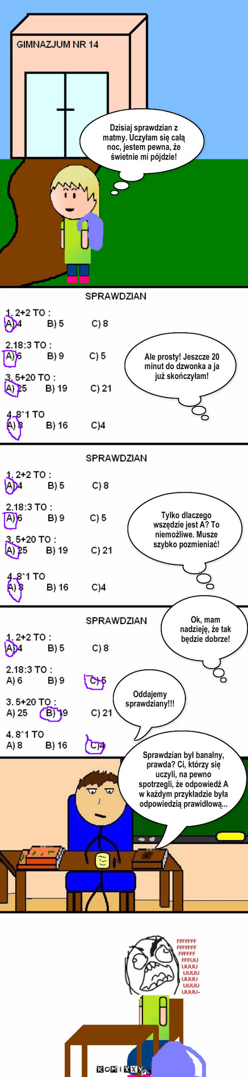 Sprawdzian – Sprawdzian był banalny, prawda? Ci, którzy się uczyli, na pewno spotrzegli, że odpowiedź A w każdym przykładzie była odpowiedzią prawidłową... Dzisiaj sprawdzian z matmy. Uczyłam się całą noc, jestem pewna, że świetnie mi pójdzie! Ale prosty! Jeszcze 20 minut do dzwonka a ja już skończyłam! Tylko dlaczego wszędzie jest A? To niemożliwe. Musze szybko pozmieniać! Ok, mam nadzieję, że tak będzie dobrze! Oddajemy
sprawdziany!!! 