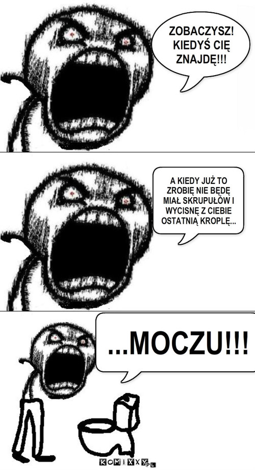 Wkurzony – ZOBACZYSZ! KIEDYŚ CIĘ ZNAJDĘ!!! A KIEDY JUŻ TO ZROBIĘ NIE BĘDĘ MIAŁ SKRUPUŁÓW I WYCISNĘ Z CIEBIE OSTATNIĄ KROPLĘ... ...MOCZU!!! 