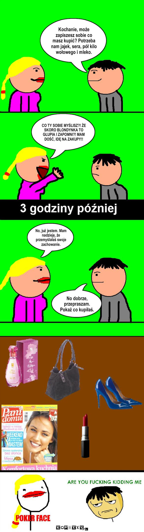 Kobieta i zakupy – CO TY SOBIE MYŚLISZ?! ŻE SKORO BLONDYNKA TO GŁUPIA I ZAPOMNI?! MAM DOŚĆ, IDĘ NA ZAKUPY!! Kochanie, może zapiszesz sobie co masz kupić? Potrzeba nam jajek, sera, pół kilo wołowego i mleko. No, już jestem. Mam nadzieję, że przemyślałaś swoje zachowanie. No dobrze, przepraszam. Pokaż co kupiłaś. 