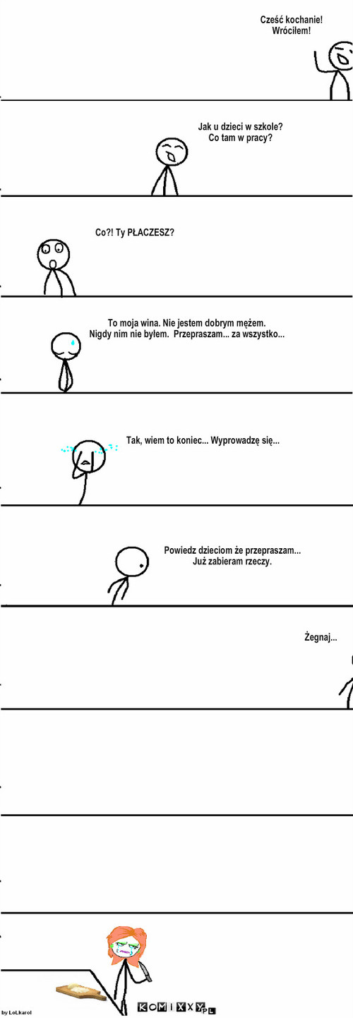 Przygody Boba - Żona – Jak u dzieci w szkole?
Co tam w pracy? Co?! Ty PŁACZESZ? To moja wina. Nie jestem dobrym mężem.
Nigdy nim nie byłem.  Przepraszam... za wszystko... Tak, wiem to koniec... Wyprowadzę się... Powiedz dzieciom że przepraszam...
Już zabieram rzeczy. Żegnaj... Cześć kochanie!
Wróciłem! 