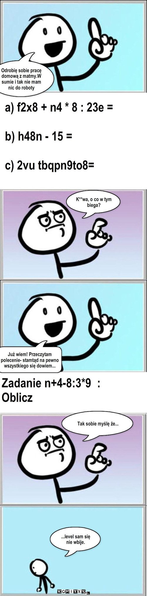 Matematyka – Odrobię sobie pracę 
domową z matmy.W sumie i tak nie mam nic do roboty a) f2x8 + n4 * 8 : 23e =

b) h48n - 15 =

c) 2vu tbqpn9to8= K**wa, o co w tym biega? Już wiem! Przeczytam polecenie- stamtąd na pewno wszystkiego się dowiem... Zadanie n+4-8:3*9  :
Oblicz Tak sobie myślę że... ...level sam się nie wbije. 