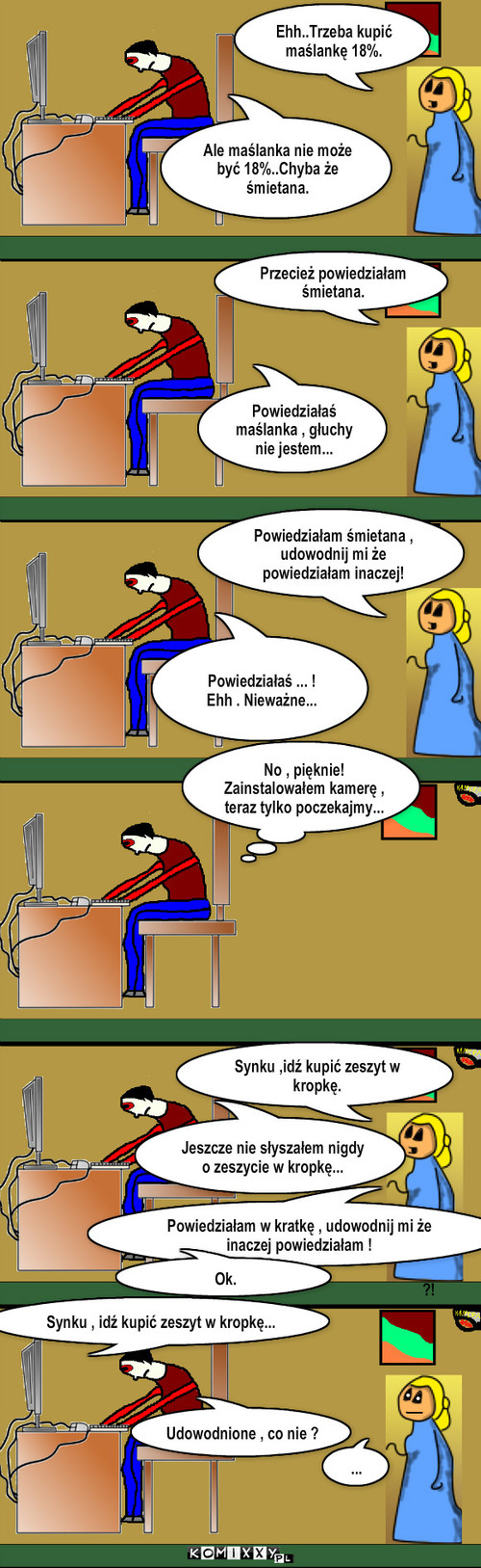 Uparta mamuśka – Ehh..Trzeba kupić maślankę 18%. Ale maślanka nie może być 18%..Chyba że śmietana. Przecież powiedziałam śmietana. Powiedziałaś maślanka , głuchy nie jestem... Powiedziałam śmietana ,               udowodnij mi że powiedziałam inaczej! Powiedziałaś ... !
Ehh . Nieważne... No , pięknie!
Zainstalowałem kamerę , teraz tylko poczekajmy... Jeszcze nie słyszałem nigdy o zeszycie w kropkę... ?! Synku ,idź kupić zeszyt w kropkę. Powiedziałam w kratkę , udowodnij mi że inaczej powiedziałam ! Ok. Udowodnione , co nie ? ... Synku , idź kupić zeszyt w kropkę... 