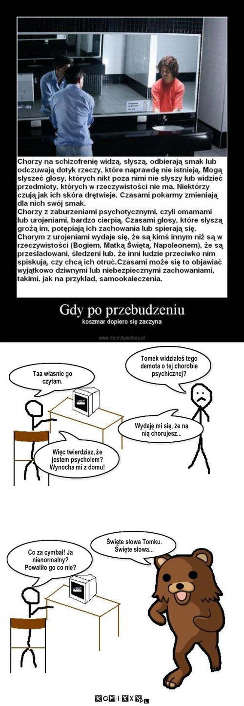 Chory – Tomek widziałeś tego demota o tej chorobie psychicznej? Taa własnie go czytam. Wydaję mi się, że na nią chorujesz... Więc twierdzisz, że jestem psycholem? Wynocha mi z domu! Święte słowa Tomku. Święte słowa... Co za cymbał! Ja nienormalny? Powaliło go co nie? 