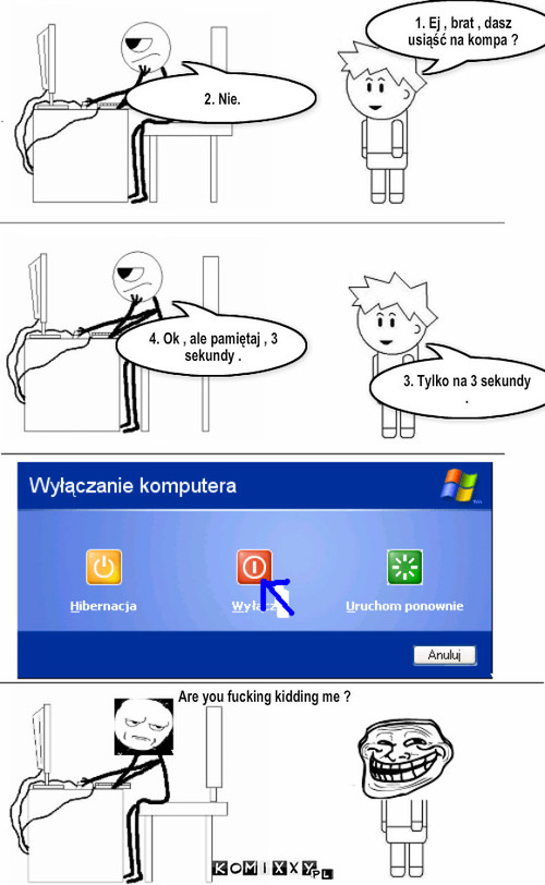 Rozmowa z bratem. – 1. Ej , brat , dasz usiąść na kompa ? 2. Nie. 3. Tylko na 3 sekundy . 4. Ok , ale pamiętaj , 3 sekundy . Are you fucking kidding me ? 