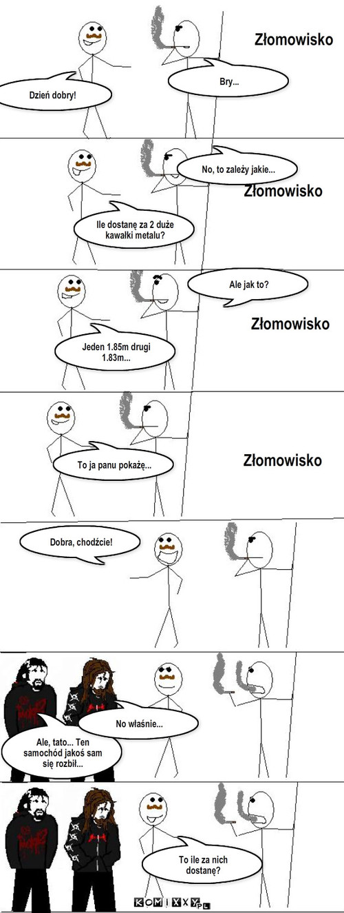 Dwa kawałki metalu – Złomowisko Złomowisko Złomowisko Złomowisko Dzień dobry! Bry... Ile dostanę za 2 duże kawałki metalu? No, to zależy jakie... Jeden 1.85m drugi 1.83m... Ale jak to? To ja panu pokażę... Dobra, chodźcie! Ale, tato... Ten samochód jakoś sam się rozbił... No właśnie... To ile za nich dostanę? 