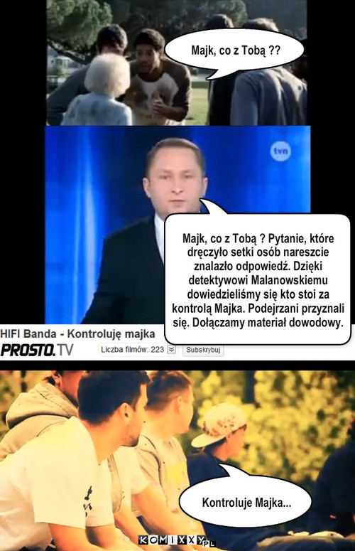 Kontroluje Majka – Kontroluje Majka... Majk, co z Tobą ?? Majk, co z Tobą ? Pytanie, które dręczyło setki osób nareszcie znalazło odpowiedź. Dzięki detektywowi Malanowskiemu dowiedzieliśmy się kto stoi za kontrolą Majka. Podejrzani przyznali się. Dołączamy materiał dowodowy. 