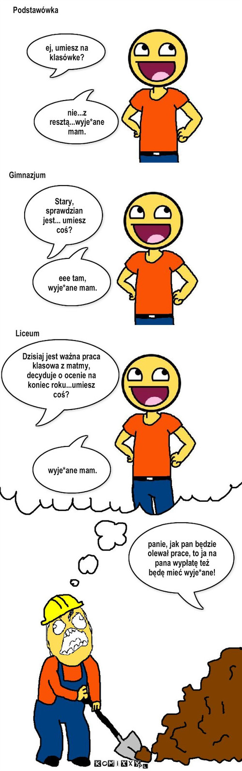 życie – Podstawówka Gimnazjum nie...z resztą...wyje*ane mam. eee tam, wyje*ane mam. Liceum Dzisiaj jest ważna praca klasowa z matmy, decyduje o ocenie na koniec roku...umiesz coś? wyje*ane mam. Stary, sprawdzian jest... umiesz coś? ej, umiesz na klasówke? panie, jak pan będzie olewał prace, to ja na pana wypłatę też będę mieć wyje*ane! 