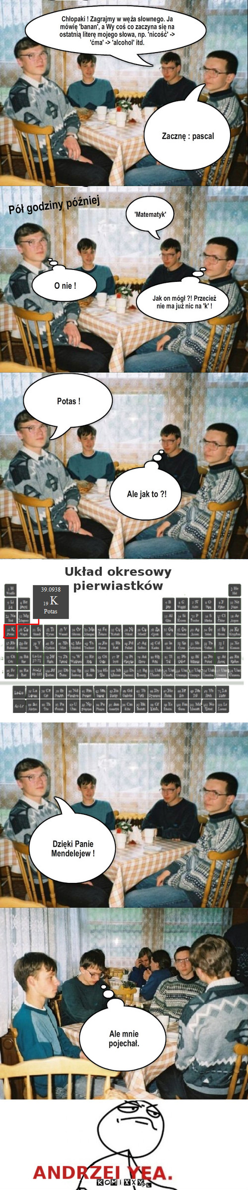 Andrzej – Pół godziny później 'Matematyk' Zacznę : pascal Jak on mógł ?! Przecież nie ma już nic na 'k' ! O nie ! Potas ! Ale jak to ?! Dzięki Panie Mendelejew ! Ale mnie pojechał. Chłopaki ! Zagrajmy w węża słownego. Ja mówię 'banan', a Wy coś co zaczyna się na ostatnią literę mojego słowa, np. 'nicość' -> 'ćma' -> 'alcohol' itd. 