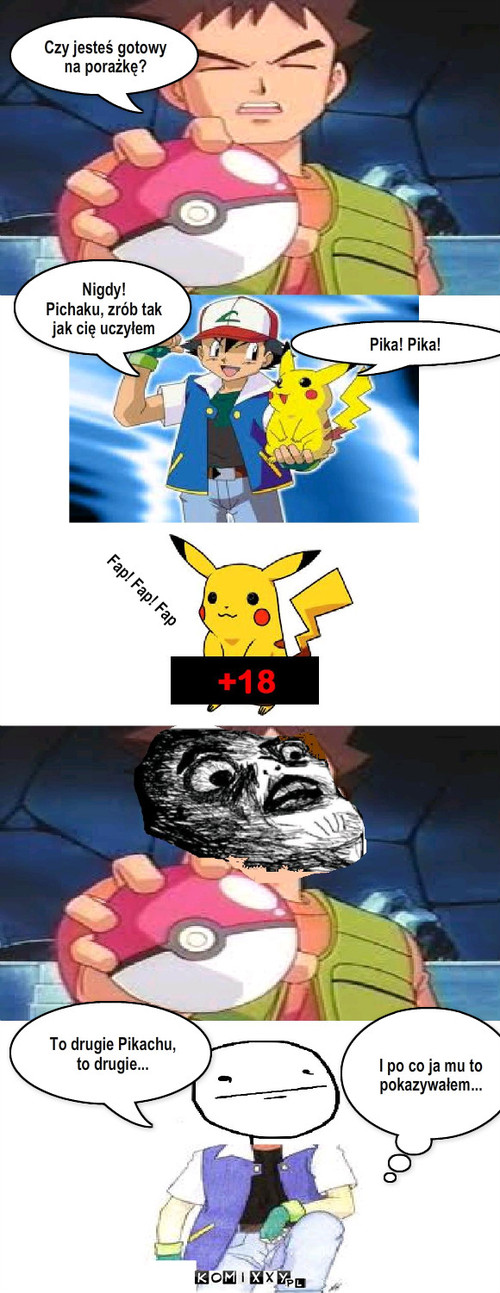 Trening pikachu – Czy jesteś gotowy
na porażkę? Nigdy!
Pichaku, zrób tak jak cię uczyłem Pika! Pika! Fap! Fap! Fap To drugie Pikachu, to drugie... I po co ja mu to pokazywałem... 