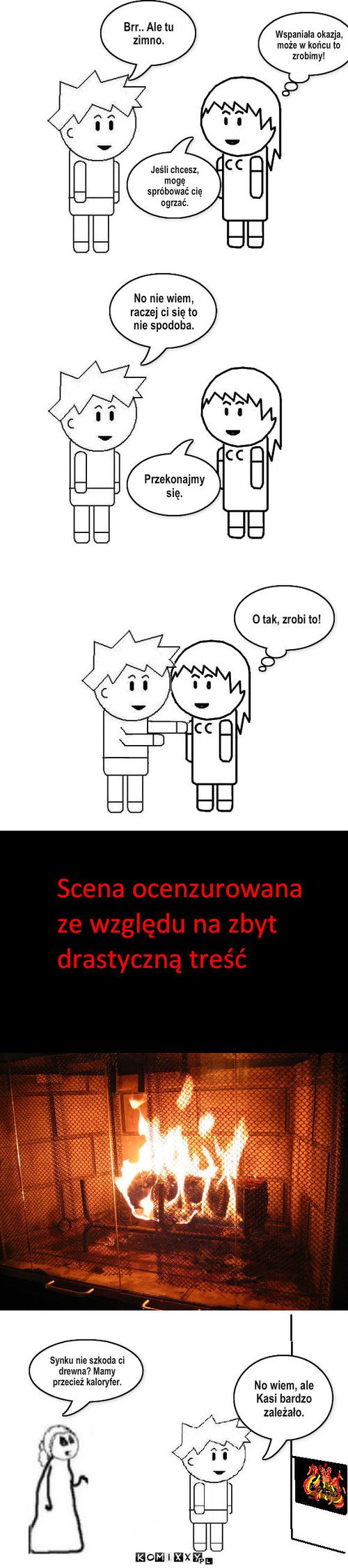 Drewienko – Jeśli chcesz, mogę spróbować cię ogrzać. Brr.. Ale tu zimno. Wspaniała okazja, może w końcu to zrobimy! No nie wiem, raczej ci się to nie spodoba. Przekonajmy się. Synku nie szkoda ci drewna? Mamy przecież kaloryfer. No wiem, ale Kasi bardzo zależało. O tak, zrobi to! 