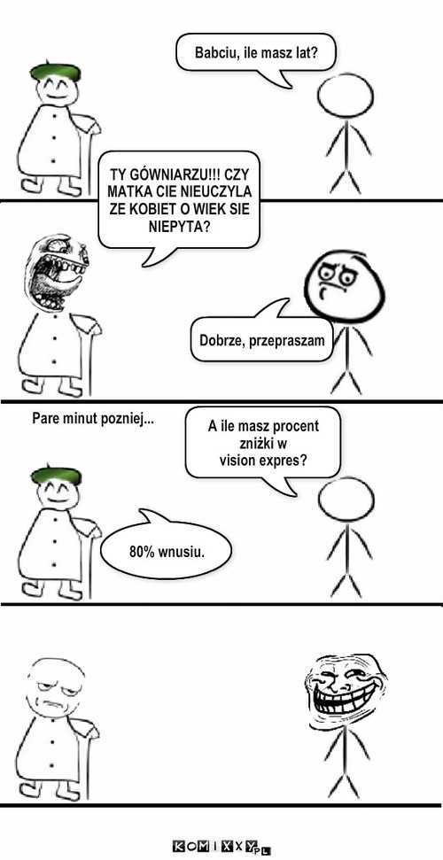 Babciu ile masz lat?2 – Babciu, ile masz lat? TY GÓWNIARZU!!! CZY MATKA CIE NIEUCZYLA ZE KOBIET O WIEK SIE NIEPYTA? Dobrze, przepraszam Pare minut pozniej... A ile masz procent zniżki w 
vision expres? 80% wnusiu. 