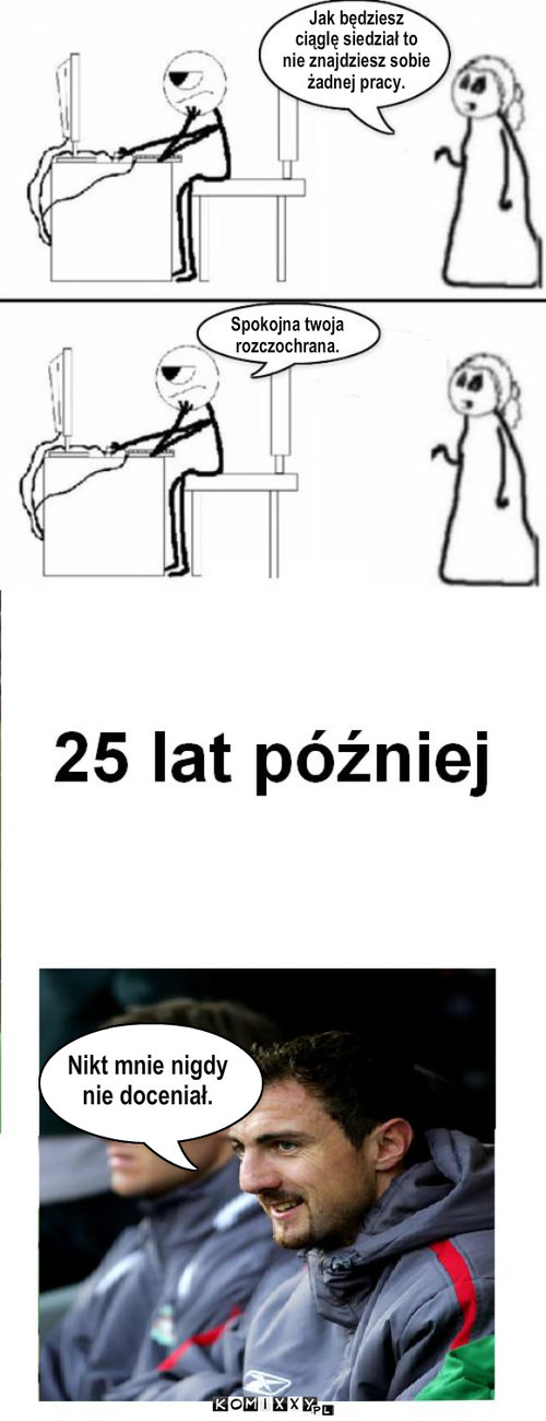 Koleś git i spinająca się matka – Jak będziesz
ciąglę siedział to
nie znajdziesz sobie
żadnej pracy. Spokojna twoja
rozczochrana. Nikt mnie nigdy
nie doceniał. 