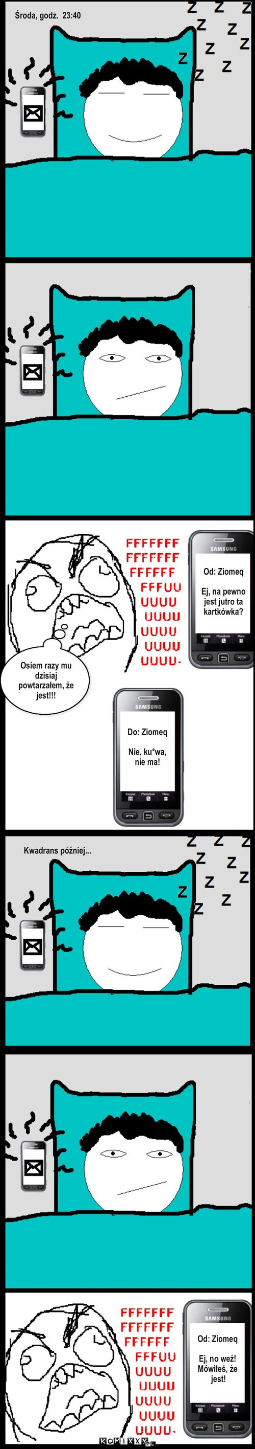 Upewnienie – Od: Ziomeq

Ej, na pewno 
jest jutro ta 
kartkówka? Do: Ziomeq

Nie, ku*wa, 
nie ma! Osiem razy mu dzisiaj powtarzałem, że jest!!! Od: Ziomeq

Ej, no weź! 
Mówiłeś, że 
 jest! Kwadrans póżniej... Środa, godz.  23:40 