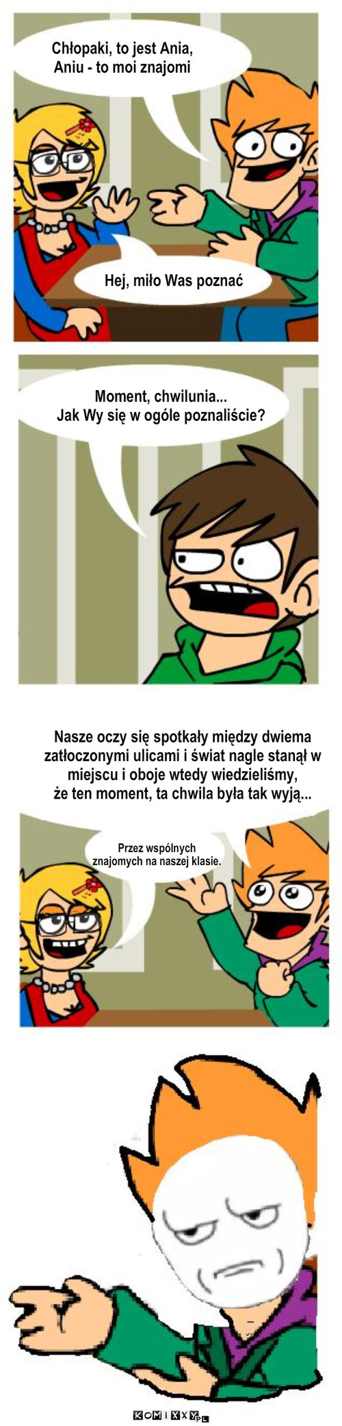 Zapoznanie - are you fucking kidding me – Tekst.. Moment, chwilunia...
Jak Wy się w ogóle poznaliście? Hej, miło Was poznać Chłopaki, to jest Ania,
Aniu - to moi znajomi Nasze oczy się spotkały między dwiema
zatłoczonymi ulicami i świat nagle stanął w miejscu i oboje wtedy wiedzieliśmy,
że ten moment, ta chwila była tak wyją... Przez wspólnych 
znajomych na naszej klasie. 