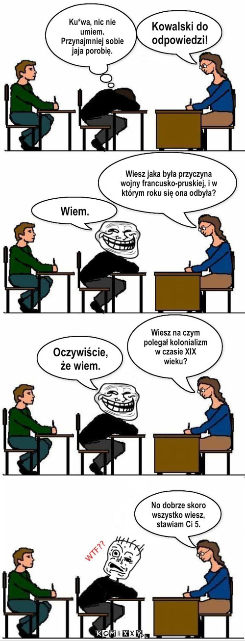 Wiem... – Kowalski do odpowiedzi! Wiesz jaka była przyczyna wojny francusko-pruskiej, i w którym roku się ona odbyła? Wiem. Ku*wa, nic nie umiem. Przynajmniej sobie jaja porobię. Oczywiście, że wiem. Wiesz na czym polegał kolonializm w czasie XIX wieku? No dobrze skoro wszystko wiesz, stawiam Ci 5. 