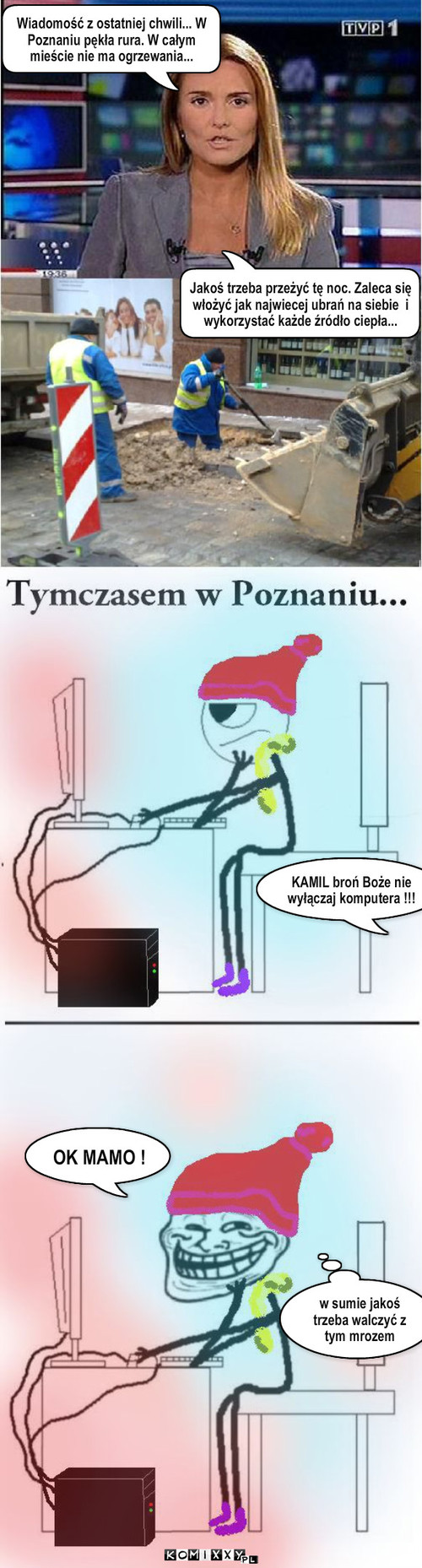 Wiadomość z ostatniej chwili – Wiadomość z ostatniej chwili... W Poznaniu pękła rura. W całym mieście nie ma ogrzewania... Jakoś trzeba przeżyć tę noc. Zaleca się włożyć jak najwiecej ubrań na siebie  i wykorzystać każde źródło ciepła... KAMIL broń Boże nie wyłączaj komputera !!! OK MAMO ! w sumie jakoś trzeba walczyć z tym mrozem 