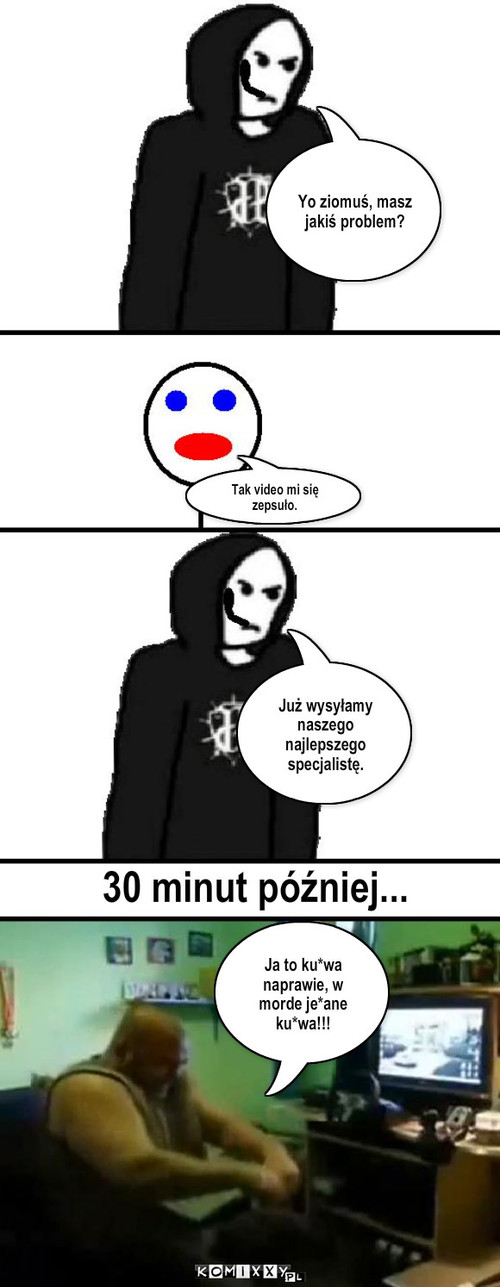 Serwis JP – Yo ziomuś, masz jakiś problem? Tak video mi się zepsuło. Już wysyłamy naszego najlepszego specjalistę. 30 minut później... Ja to ku*wa naprawie, w morde je*ane ku*wa!!! 