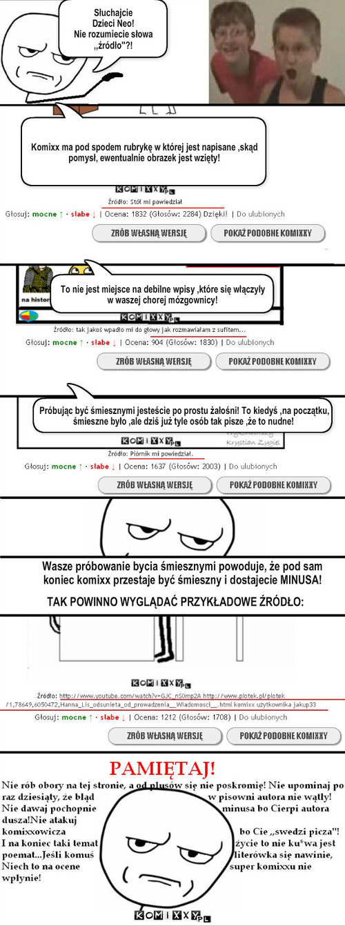 Prestiż komixxu – Słuchajcie 
Dzieci Neo!
Nie rozumiecie słowa ,,źródło''?! Komixx ma pod spodem rubrykę w której jest napisane ,skąd pomysł, ewentualnie obrazek jest wzięty! To nie jest miejsce na debilne wpisy ,które się włączyły w waszej chorej mózgownicy! Próbując być śmiesznymi jesteście po prostu żałośni! To kiedyś ,na początku, śmieszne było ,ale dziś już tyle osób tak pisze ,że to nudne! Wasze próbowanie bycia śmiesznymi powoduje, że pod sam koniec komixx przestaje być śmieszny i dostajecie MINUSA! TAK POWINNO WYGLĄDAĆ PRZYKŁADOWE ŹRÓDŁO: 