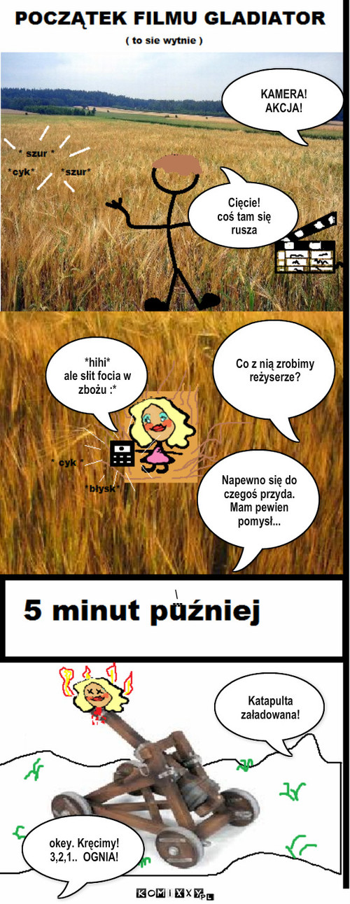 scena z filmu,,gladiator" – KAMERA!
AKCJA! Co z nią zrobimy reżyserze? *hihi*
ale słit focia w zbożu :* Napewno się do czegoś przyda.
Mam pewien pomysł... Katapulta załadowana! okey. Kręcimy!
3,2,1..  OGNIA! --- --- Cięcie!
coś tam się rusza \ 