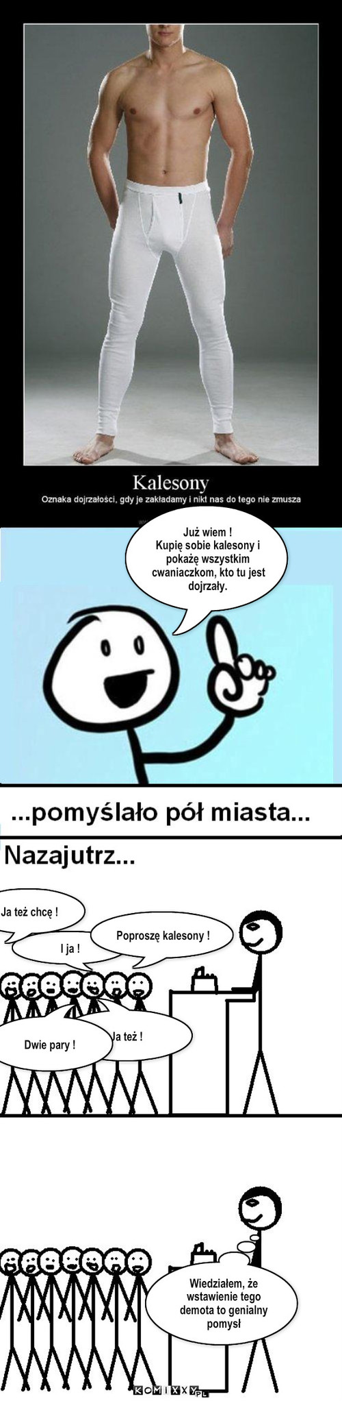 Kalesony – Ja też ! I ja ! Dwie pary ! Ja też chcę ! Poproszę kalesony ! Wiedziałem, że wstawienie tego demota to genialny pomysł Już wiem !
Kupię sobie kalesony i pokażę wszystkim cwaniaczkom, kto tu jest dojrzały. 