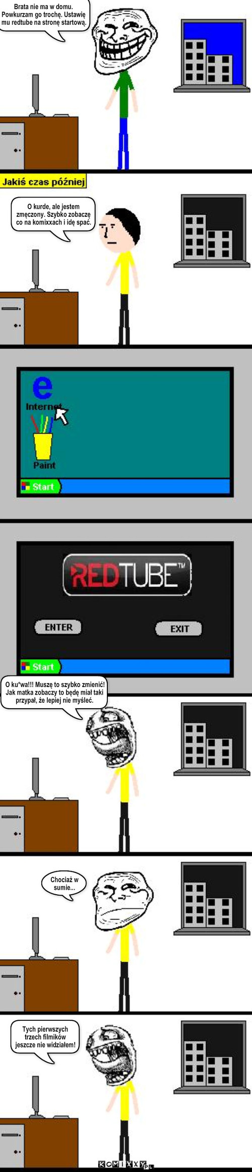Strona startowa – Brata nie ma w domu. Powkurzam go trochę. Ustawię mu redtube na stronę startową. O kurde, ale jestem zmęczony. Szybko zobaczę co na komixxach i idę spać. O ku*wa!!! Muszę to szybko zmienić! Jak matka zobaczy to będę miał taki przypał, że lepiej nie myśleć. Chociaż w sumie... Tych pierwszych trzech filmików jeszcze nie widziałem! 